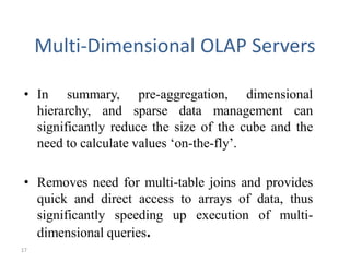 17
Multi-Dimensional OLAP Servers
• In summary, pre-aggregation, dimensional
hierarchy, and sparse data management can
significantly reduce the size of the cube and the
need to calculate values ‘on-the-fly’.
• Removes need for multi-table joins and provides
quick and direct access to arrays of data, thus
significantly speeding up execution of multi-
dimensional queries.
 