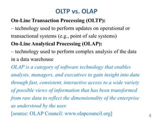 OLTP vs. OLAP
On-Line Transaction Processing (OLTP):
– technology used to perform updates on operational or
transactional systems (e.g., point of sale systems)
On-Line Analytical Processing (OLAP):
– technology used to perform complex analysis of the data
in a data warehouse
OLAP is a category of software technology that enables
analysts, managers, and executives to gain insight into data
through fast, consistent, interactive access to a wide variety
of possible views of information that has been transformed
from raw data to reflect the dimensionality of the enterprise
as understood by the user.
[source: OLAP Council: www.olapcouncil.org] 4
 