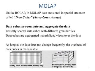 MOLAP
Unlike ROLAP, in MOLAP data are stored in special structure
called “Data Cubes” (Array-bases storage)
Data cubes pre-compute and aggregate the data
Possibly several data cubes with different granularities
Data cubes are aggregated materialized views over the data
As long as the data does not change frequently, the overhead of
data cubes is manageable
7
 