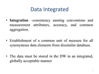 Data Integrated
• Integration –consistency naming conventions and
measurement attributers, accuracy, and common
aggregation.
• Establishment of a common unit of measure for all
synonymous data elements from dissimilar database.
• The data must be stored in the DW in an integrated,
globally acceptable manner
7
 