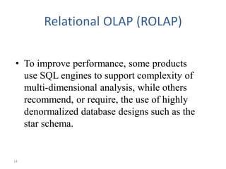 14
Relational OLAP (ROLAP)
• To improve performance, some products
use SQL engines to support complexity of
multi-dimensional analysis, while others
recommend, or require, the use of highly
denormalized database designs such as the
star schema.
 