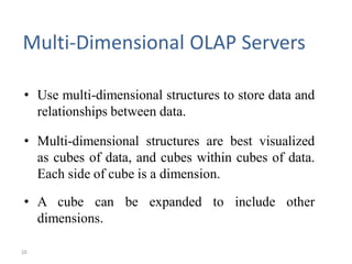 16
Multi-Dimensional OLAP Servers
• Use multi-dimensional structures to store data and
relationships between data.
• Multi-dimensional structures are best visualized
as cubes of data, and cubes within cubes of data.
Each side of cube is a dimension.
• A cube can be expanded to include other
dimensions.
 