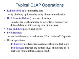 Typical OLAP Operations
• Roll up (drill-up): summarize data
– by climbing up hierarchy or by dimension reduction
• Drill down (roll down): reverse of roll-up
– from higher level summary to lower level summary or
detailed data, or introducing new dimensions
• Slice and dice: project and select
• Pivot (rotate):
– reorient the cube, visualization, 3D to series of 2D planes
• Other operations
– drill across: involving (across) more than one fact table
– drill through: through the bottom level of the cube to its
back-end relational tables (using SQL)
1
 