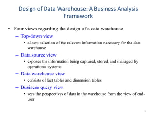 Design of Data Warehouse: A Business Analysis
Framework
• Four views regarding the design of a data warehouse
– Top-down view
• allows selection of the relevant information necessary for the data
warehouse
– Data source view
• exposes the information being captured, stored, and managed by
operational systems
– Data warehouse view
• consists of fact tables and dimension tables
– Business query view
• sees the perspectives of data in the warehouse from the view of end-
user
1
 