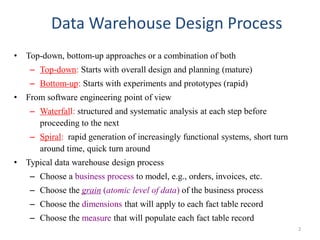 Data Warehouse Design Process
• Top-down, bottom-up approaches or a combination of both
– Top-down: Starts with overall design and planning (mature)
– Bottom-up: Starts with experiments and prototypes (rapid)
• From software engineering point of view
– Waterfall: structured and systematic analysis at each step before
proceeding to the next
– Spiral: rapid generation of increasingly functional systems, short turn
around time, quick turn around
• Typical data warehouse design process
– Choose a business process to model, e.g., orders, invoices, etc.
– Choose the grain (atomic level of data) of the business process
– Choose the dimensions that will apply to each fact table record
– Choose the measure that will populate each fact table record
2
 