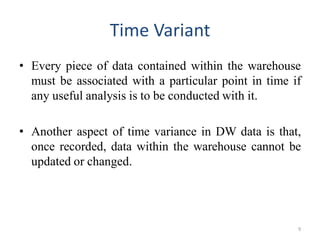 Time Variant
• Every piece of data contained within the warehouse
must be associated with a particular point in time if
any useful analysis is to be conducted with it.
• Another aspect of time variance in DW data is that,
once recorded, data within the warehouse cannot be
updated or changed.
9
 
