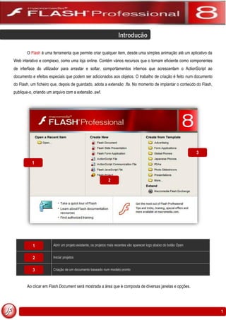 Introdução

       O Flash é uma ferramenta que permite criar qualquer item, desde uma simples animação até um aplicativo da
Web interativo e complexo, como uma loja online. Contém vários recursos que o tornam eficiente como componentes
de interface do utilizador para arrastar e soltar, comportamentos internos que acrescentam o ActionScript ao
documento e efeitos especiais que podem ser adicionados aos objetos. O trabalho de criação é feito num documento
do Flash, um ficheiro que, depois de guardado, adota a extensão .fla. No momento de implantar o conteúdo do Flash,
publique-o, criando um arquivo com a extensão .swf.




                                                                                                                      3

          1


                                                             2




           1           Abrir um projeto existente, os projetos mais recentes vão aparecer logo abaixo do botão Open


           2           Iniciar projetos


           3           Criação de um documento baseado num modelo pronto



       Ao clicar em Flash Document será mostrada a área que é composta de diversas janelas e opções.




                                                                                                                          1
 
