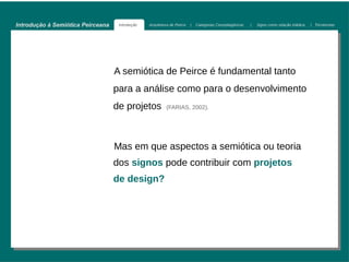 Introdução à Semiótica Peirceana    Introdução   Arquitetura de Peirce   |   Categorias Cenopitagóricas   |   Signo como relação triádica   | Tricotomias




                                   A semiótica de Peirce é fundamental tanto
                                   para a análise como para o desenvolvimento
                                   de projetos            (FARIAS, 2002).  




                                   Mas em que aspectos a semiótica ou teoria
                                   dos signos pode contribuir com projetos
                                   de design?
 