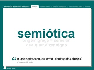 Introdução à Semiótica Peirceana        Introdução   Arquitetura de Peirce   |   Categorias Cenopitagóricas   |   Signo como relação triádica   | Tricotomias




                     semiótica
                            origem grega = semeion
                              que quer dizer signo



          “
   acessar “Notas”
                     quase-necessária, ou formal, doutrina dos signos”
                     (PEIRCE, 2003, p.45).
 