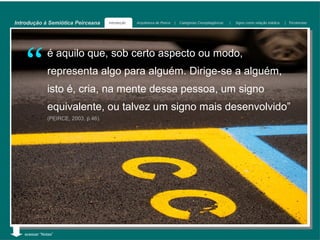 Introdução à Semiótica Peirceana      Introdução   Arquitetura de Peirce   |   Categorias Cenopitagóricas   |   Signo como relação triádica   | Tricotomias




    “         é aquilo que, sob certo aspecto ou modo,
              representa algo para alguém. Dirige-se a alguém,
              isto é, cria, na mente dessa pessoa, um signo
              equivalente, ou talvez um signo mais desenvolvido”
              (PEIRCE, 2003, p.46).




   acessar “Notas”
 