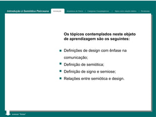 Introdução à Semiótica Peirceana   Introdução    Arquitetura de Peirce   |   Categorias Cenopitagóricas   |   Signo como relação triádica   | Tricotomias




                                                Os tópicos contemplados neste objeto
                                                de aprendizagem são os seguintes:


                                                Definições de design com ênfase na
                                                comunicação;
                                                Definição de semiótica;
                                                Definição de signo e semiose;
                                                Relações entre semiótica e design.




   acessar “Notas”
 