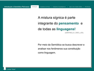 Introdução à Semiótica Peirceana   Introdução     Arquitetura de Peirce   |   Categorias Cenopitagóricas   |   Signo como relação triádica   | Tricotomias




                                                A mistura sígnica é parte
                                                integrante do pensamento e
                                                de todas as linguagens!
                                                                                                      (SANTAELLA, 2000, p.90).




                                                Por meio da Semiótica se busca descrever e
                                                analisar nos fenômenos sua constituição
                                                como linguagem.




   acessar “Notas”
 