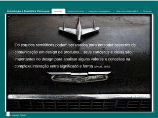 Introdução à Semiótica Peirceana   Introdução   Arquitetura de Peirce   |   Categorias Cenopitagóricas   |   Signo como relação triádica   | Tricotomias




     Os estudos semióticos podem ser usados para entender aspectos de
     comunicação em design de produtos... seus conceitos e idéias são
     importantes no design para analisar alguns valores e conceitos na
     complexa interação entre significado e forma (VIHMA, 1995).




   acessar “Notas”
 