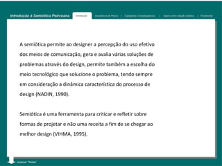 Introdução à Semiótica Peirceana   Introdução   Arquitetura de Peirce   |   Categorias Cenopitagóricas   |   Signo como relação triádica   | Tricotomias




     A semiótica permite ao designer a percepção do uso efetivo
     dos meios de comunicação, gera e avalia várias soluções de
     problemas através do design, permite também a escolha do
     meio tecnológico que solucione o problema, tendo sempre
     em consideração a dinâmica característica do processo de
     design (NADIN, 1990).


     Semiótica é uma ferramenta para criticar e refletir sobre
     formas de projetar e não uma receita a fim de se chegar ao
     melhor design (VIHMA, 1995).



   acessar “Notas”
 