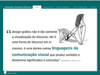 Introdução à Semiótica Peirceana   Introdução   Arquitetura de Peirce   |   Categorias Cenopitagóricas   |   Signo como relação triádica   | Tricotomias




 “        design gráfico não é tão somente
          a visualização do discurso; ele é
          uma forma de discurso em si

          mesmo, é uma dentre outras linguagens                                                              da
          comunicação visual que produz sentidos e
          dissemina significados e conceitos” (MARGOLIN, 1994, p.13).



   acessar “Notas”
 