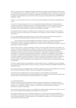 A NR-15 relaciona-se com a exposição dos agentes insalubres encontrados na atividade laboral, refere ao grau 
de insalubridade existente no ambiente. (BRASIL, 1991). A implementação da NR -17 (ergonomia), contribuí no 
processo de trabalho, modificando e atuando nas adaptações e condições de trabalho, como nas características 
psicológicas dos trabalhadores, proporcionando conforto, segurança e desempenho eficiente (MINISTÉRIO DO 
TRABALHO , 1997). 
O Brasil é o primeiro País do mundo a ter uma norma de ampla abrangência voltada para os trabalhadores da 
saúde. 
A última NR no final da década de 90, é a 32, que estabelece diretrizes básicas para a implementação de 
medidas de proteção em relação à segurança e à saúde dos trabalhadores, bem como daqueles que exercem 
atividades de promoção e assistência à saúde em geral (BRASIL, 2001). Uma das vantagens desta NR é 
estabelecer diretrizes relacionadas aos diversos riscos associados à atividade. 
A adequação da NR-32 resultara em benefícios para os prestadores de serviços de saúde, proporcionando o 
bem estar, aumento da produtividade, minimização de riscos potenciais a saúde, redução de mortabilidade e 
absenteísmo. 
Com sua implementação nos estabelecimentos de saúde, exigira certa dose de treinamentos específico, e 
principalmente grande disposição para mudanças de culturas e comportamentos. 
Silva (1996), discute que esse desgaste, diferenciando de acordo com as categorias de profissionais, 
possivelmente expresse a exposição do trabalhador as cargas de trabalho específicas e de diferentes 
inte nsidades, “através da intera ção do trabalhador com o o bje to, meios e instrumentos de tra balho e formas de 
o rga nização e divisão do tra balho”. 
Segundo Castro (2001), a saúde do trabalhador constitui uma área da saúde pública tendo como objetivo de 
estudo e intervenção as relações entre o trabalho e a saúde. Com objetivo de promover a proteção da saúde do 
trabalhador, por meio do desenvolvimento de ações de vigilância dos riscos presentes nos ambientes e 
condições de trabalho, dos agravos à saúde do trabalhador e a organização e prestação da assistência aos 
trabalhadores, compreendendo procedimentos de diagnóstico, tratamento e reabilitação de forma integrada. A 
eliminação ou a redução da exposição às condições de risco e a melhoria dos ambientes de trabalho para 
promoção e proteção da saúde do trabalhador constituem um desafio que ultrapassa o âmbito de atuação dos 
serviços de saúde, exigindo soluções técnicas, às vezes complexas e de elevado custo. Em certos casos, 
medidas simples e pouco onerosas podem ser implantadas, com impactos positivos e protetores para a saúde 
do trabalhador. 
O MTE traz exigências legais aos empregadores na preservação da saúde e integridade física dos empregados 
que, quando não cumpridas poderão resultar em multas e processos trabalhistas (SEGURANÇA E MEDICINA DO 
TRABALHO, 2002). 
Nos serviços de saúde a implantação da NR-32 também é avaliada pelo número de empregados e grau de risco, 
conforme dimensionamento do SESMT (número de empregados no estabelecimento). 
Os fatores de riscos biológicos, físicos e químicos presente no meio hospitalar, são os principais 
caracterizadores da insalubridade e da periculosidade deste setor. Quando não devidamente controlados esses 
agentes causam inúmeros acidentes e doenças profissionais ou do trabalho. 
2.2 RISCOS BIOLÓGICOS 
Abrangem doenças transmissíveis agudas e crônicas, parasitoses, reações tóxicas e alérgicas a plantas e 
animais. Para o trabalhador hospitalar, esse risco é representado principalmente pelas infecções causadas por 
bactérias, vírus, rickettsias, clamidias e fungos e, em menor grau, pelas parasitoses produzidas por 
protozoários, helmintos e artrópodos. 
Segundo Barbosa Filho (2001), discute a sua importância em razão da função reprodutora da mulher, uma vez 
que o maior contingente de trabalhadores dos hospitais é do sexo feminino. 
Prossegue ponderando que, entre os agentes infecciosos, os vírus são os que têm maior capacidade para 
desencadear má formações fetais, sem contar as bactérias que podem alterar a morfologia do feto através de 
seus processos inflamatórios. Também destaca os riscos biológicos da hepatite B, a que os profissionais de 
saúde estão sobremaneira expostos. 
 