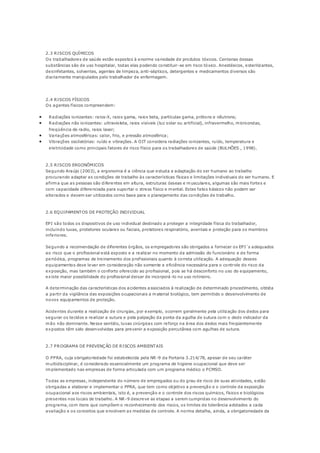 2.3 RISCOS QUÍMICOS 
Os trabalhadores de saúde estão expostos à enorme variedade de produtos tóxicos. Centenas dessas 
substâncias são de uso hospitalar, todas elas podendo constituir-se em risco tóxico. Anestésicos, esterilizantes, 
desinfetantes, solventes, agentes de limpeza, anti-sépticos, detergentes e medicamentos diversos são 
diariamente manipulados pelo trabalhador de enfermagem. 
2.4 RISCOS FÍSICOS 
Os agentes físicos compreendem: 
 Radiações ionizantes: raios-X, raios gama, raios beta, partículas gama, prótons e nêutrons; 
 Radiações não ionizantes: ultravioleta, raios visíveis (luz solar ou artificial), infravermelho, microondas, 
freqüência de radio, raios laser; 
 Variações atmosféricas: calor, frio, e pressão atmosférica; 
 Vibrações oscilatórias: ruído e vibrações. A OIT considera radiações ionizantes, ruído, temperatura e 
eletricidade como principais fatores de risco físico para os trabalhadores de saúde (BULHÕES , 1998). 
2.5 RISCOS ERGONÔMICOS 
Segundo Araújo (2003), a ergonomia é a ciência que estuda a adaptação do ser humano ao trabalho 
procurando adaptar as condições de trabalho às características físicas e limitações individuais do ser humano. E 
afirma que as pessoas são diferentes em altura, estruturas ósseas e musculares, algumas são mais fortes e 
com capacidade diferenciada para suportar o stress físico e mental. Estes fatos básicos não podem ser 
alterados e devem ser utilizados como base para o planejamento das condições de trabalho. 
2.6 EQUIPAMENTOS DE PROTEÇÃO INDIVIDUAL 
EPI são todos os dispositivos de uso individual destinado a proteger a integridade física do trabalhador, 
incluindo luvas, protetores oculares ou faciais, protetores respiratório, aventais e proteção para os membros 
inferiores. 
Segundo a recomendação de diferentes órgãos, os empregadores são obrigados a fornecer os EPI´s adequados 
ao risco que o profissional está exposto e a realizar no momento da admissão do funcionário e de forma 
periódica, programas de treinamento dos profissionais quanto à correta utilização. A adequação desses 
equipamentos deve levar em consideração não somente a eficiência necessária para o controle do risco da 
exposição, mas também o conforto oferecido ao profissional, pois se há desconforto no uso do equipamento, 
existe maior possibilidade do profissional deixar de incorporá -lo no uso rotineiro. 
A determinação das características dos acidentes a ssociados à realização de determinado procedimento, obtida 
a partir da vigilância das exposições ocupacionais a material biológico, tem permitido o desenvolvimento de 
novos equipamentos de proteção. 
Acidentes durante a realização de cirurgias, por exemplo, ocorrem geralmente pela utilização dos dedos para 
segurar os tecidos e realizar a sutura e pela palpação da ponta da agulha de sutura com o dedo indicador da 
mão não dominante. Nesse sentido, luvas cirúrgicas com reforço na área dos dedos mais freqüentemente 
expostos têm sido desenvolvidas para prevenir a exposição percutânea com agulhas de sutura. 
2.7 PROGRAMA DE PREVENÇÃO DE RISCOS AMBIENTAIS 
O PPRA, cuja obrigatoriedade foi estabelecida pela NR-9 da Portaria 3.214/78, apesar de seu caráter 
multidisciplinar, é considerado essencialmente um programa de higiene ocupacional que deve ser 
implementado nas empresas de forma articulada com um programa médico o PCMSO. 
Todas as empresas, independente do número de empregados ou do grau de risco de suas atividades, estão 
obrigadas a elaborar e implementar o PPRA, que tem como objetivo a prevenção e o controle da exposição 
ocupacional aos riscos ambientais, isto é, a prevenção e o controle dos riscos químicos, físicos e biológicos 
presentes nos locais de trabalho. A NR-9 descreve as etapas a serem cumpridas no desenvolvimento do 
programa, com itens que compõem o reconhecimento dos riscos, os limites de tolerância adotados a cada 
avaliação e os conceitos que envolvem as medidas de controle. A norma detalha, ainda, a obrigatoriedade da 
 