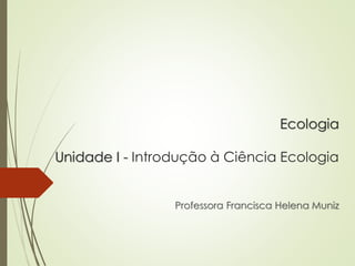 Ecologia
Unidade I - Introdução à Ciência Ecologia
Professora Francisca Helena Muniz
 