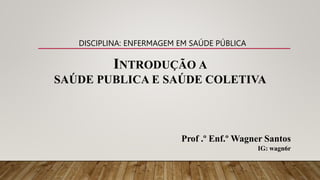 INTRODUÇÃO A
SAÚDE PUBLICA E SAÚDE COLETIVA
Prof .º Enf.º Wagner Santos
IG: wagn6r
DISCIPLINA: ENFERMAGEM EM SAÚDE PÚBLICA
 