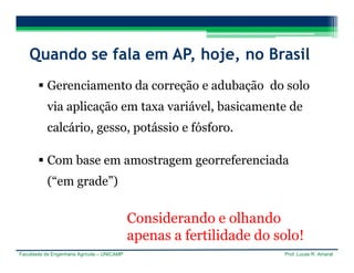 Faculdade de Engenharia Agrícola – UNICAMP Prof. Lucas R. Amaral
Quando se fala em AP, hoje, no Brasil
 Gerenciamento da correção e adubação do solo
via aplicação em taxa variável, basicamente de
calcário, gesso, potássio e fósforo.
 Com base em amostragem georreferenciada
(“em grade”)
Considerando e olhando
apenas a fertilidade do solo!
 