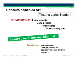Faculdade de Engenharia Agrícola – UNICAMP Prof. Lucas R. Amaral
Conceito básico da AP:
Tratar a variabilidade!!!
INTERVENÇÕES - Lugar correto
Dose precisa
Tempo certo
Forma adequada
Considersar: compactação
balanço nutricional
competição entre plantas
pragas…
 