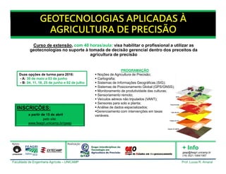 Faculdade de Engenharia Agrícola – UNICAMP Prof. Lucas R. Amaral
GEOTECNOLOGIAS APLICADAS À
AGRICULTURA DE PRECISÃO
Duas opções de turma para 2016:
- A: 30 de maio a 03 de junho
- B: 04, 11, 18, 25 de junho e 02 de julho
Curso de extensão, com 40 horas/aula: visa habilitar o profissional a utilizar as
geotecnologias no suporte à tomada de decisão gerencial dentro dos preceitos da
agricultura de precisão
INSCRIÇÕES:
a partir de 15 de abril
pelo site:
www.feagri.unicamp.br/gaap
PROGRAMAÇÃO
 Noções de Agricultura de Precisão;
 Cartografia;
 Sistemas de Informações Geográficas (SIG);
 Sistemas de Posicionamento Global (GPS/GNSS);
 Monitoramento de produtividade das culturas;
 Sensoriamento remoto;
 Veículos aéreos não tripulados (VANT);
 Sensores para solo e planta;
 Análise de dados espacializados;
Gerenciamento com intervenções em taxas
variáveis.
+ Info
gaap@feagri.unicamp.br
(19) 3521.1084/1067
Apoio Realização
 