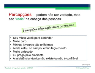 Faculdade de Engenharia Agrícola – UNICAMP Prof. Lucas R. Amaral
Percepções - podem não ser verdade, mas
são “reais” na cabeça das pessoas
• Sou muito velho para aprender
• Muito caro
• Minhas lavouras são uniformes
• Ainda estou no campo, então faço correto
• Muito arriscado
• Eu prego pelo ambiente
• A assistência técnica não existe ou não é confiável
Jim Schepers
 