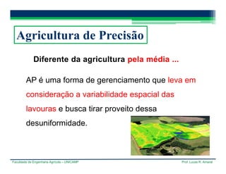Faculdade de Engenharia Agrícola – UNICAMP Prof. Lucas R. Amaral
Agricultura de Precisão
Diferente da agricultura pela média ...
AP é uma forma de gerenciamento que leva em
consideração a variabilidade espacial das
lavouras e busca tirar proveito dessa
desuniformidade.
 