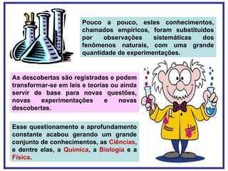 Pouco a pouco, estes conhecimentos,
chamados empíricos, foram substituídos
por observações sistemáticas dos
fenômenos naturais, com uma grande
quantidade de experimentações.
As descobertas são registradas e podem
transformar-se em leis e teorias ou ainda
servir de base para novas questões,
novas experimentações e novas
descobertas.
Esse questionamento e aprofundamento
constante acabou gerando um grande
conjunto de conhecimentos, as Ciências,
e dentre elas, a Química, a Biologia e a
Física.
 