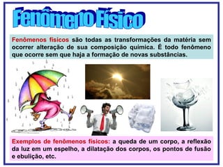 Fenômenos físicos são todas as transformações da matéria sem
ocorrer alteração de sua composição química. É todo fenômeno
que ocorre sem que haja a formação de novas substâncias.
Exemplos de fenômenos físicos: a queda de um corpo, a reflexão
da luz em um espelho, a dilatação dos corpos, os pontos de fusão
e ebulição, etc.
 