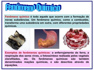 Fenômeno químico é todo aquele que ocorre com a formação de
novas substâncias. Um fenômeno químico, como a combustão,
transforma uma substância em outra, com diferentes propriedades
químicas.
Exemplos de fenômenos químicos: o enferrujamento do ferro, a
respiração dos seres vivos, a fotossíntese realizada pelos vegetais
clorofilados, etc. Os fenômenos químicos são também
denominados reações químicas, e são descritos através de
equações.
 