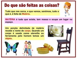 Tudo que nos cerca, o que vemos, sentimos, tudo o
que é, é feito de Matéria.
MATÉRIA é tudo que existe, tem massa e ocupa um lugar no
espaço.
Um porção delimitada de matéria
recebe o nome de corpo. Quando um
corpo é usado como utensílio ou
ferramenta pelo homem temos um
objeto.
 