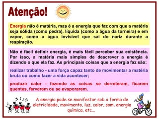 Energia não é matéria, mas é a energia que faz com que a matéria
seja sólida (como pedra), líquida (como a água da torneira) e em
vapor, como a água invisível que sai do nariz durante a
respiração.
Não é fácil definir energia, é mais fácil perceber sua existência.
Por isso, a matéria mais simples de descrever a energia é
dizendo o que ela faz. As principais coisas que a energia faz são:
realizar trabalho - uma força capaz tanto de movimentar a matéria
bruta ou como fazer a vida acontecer;
produzir calor - fazendo as coisas se derreteram, ficarem
quentes, ferverem ou se evaporarem.
A energia pode se manifestar sob a forma de
eletricidade, movimento, luz, calor, som, energia
química, etc...
 