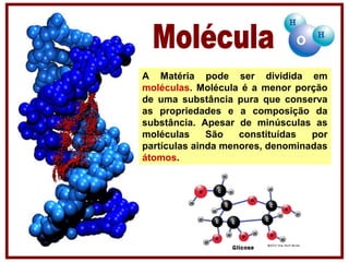 A Matéria pode ser dividida em
moléculas. Molécula é a menor porção
de uma substância pura que conserva
as propriedades e a composição da
substância. Apesar de minúsculas as
moléculas São constituídas por
partículas ainda menores, denominadas
átomos.
 