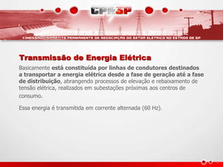 Transmissão de Energia Elétrica
Basicamente está constituída por linhas de condutores destinados
a transportar a energia elétrica desde a fase de geração até a fase
de distribuição, abrangendo processos de elevação e rebaixamento de
tensão elétrica, realizados em subestações próximas aos centros de
consumo.
Essa energia é transmitida em corrente alternada (60 Hz).
 