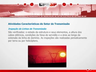 Atividades Características do Setor de Transmissão
Inspeção de Linhas de Transmissão
São verificados: o estado da estrutura e seus elementos, a altura dos
cabos elétricos, condições da faixa de servidão e a área ao longo da
extensão da linha de domínio. As inspeções são realizadas periodicamente
por terra ou por helicóptero.
 