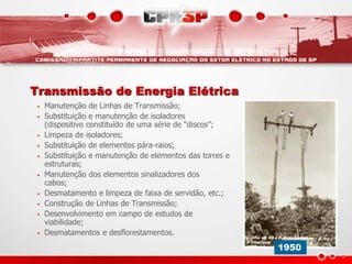 Transmissão de Energia Elétrica
• Manutenção de Linhas de Transmissão;
• Substituição e manutenção de isoladores
(dispositivo constituído de uma série de “discos”;
• Limpeza de isoladores;
• Substituição de elementos pára-raios;
• Substituição e manutenção de elementos das torres e
estruturas;
• Manutenção dos elementos sinalizadores dos
cabos;
• Desmatamento e limpeza de faixa de servidão, etc.;
• Construção de Linhas de Transmissão;
• Desenvolvimento em campo de estudos de
viabilidade;
• Desmatamentos e desflorestamentos.
1950
 
