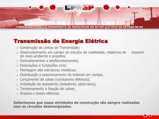 Transmissão de Energia Elétrica
• Construção de Linhas de Transmissão;
• Desenvolvimento em campo de estudos de viabilidade, relatórios de impacto
do meio ambiente e projetos;
• Desmatamentos e desflorestamentos;
• Escavações e fundações civis;
• Montagem das estruturas metálicas;
• Distribuição e posicionamento de bobinas em campo;
• Lançamento de cabos (condutores elétricos);
• Instalação de acessórios (isoladores, pára-raios);
• Tensionamento e fixação de cabos;
• Ensaios e testes elétricos.
Salientamos que essas atividades de construção são sempre realizadas
com os circuitos desenergizados.
 