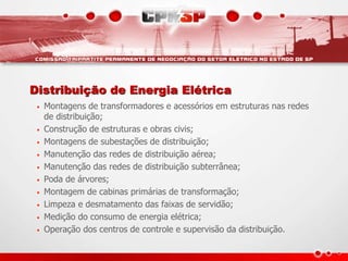 Distribuição de Energia Elétrica
• Montagens de transformadores e acessórios em estruturas nas redes
de distribuição;
• Construção de estruturas e obras civis;
• Montagens de subestações de distribuição;
• Manutenção das redes de distribuição aérea;
• Manutenção das redes de distribuição subterrânea;
• Poda de árvores;
• Montagem de cabinas primárias de transformação;
• Limpeza e desmatamento das faixas de servidão;
• Medição do consumo de energia elétrica;
• Operação dos centros de controle e supervisão da distribuição.
 