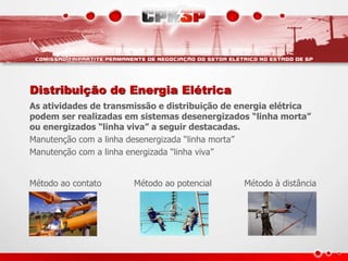 Distribuição de Energia Elétrica
As atividades de transmissão e distribuição de energia elétrica
podem ser realizadas em sistemas desenergizados “linha morta”
ou energizados “linha viva” a seguir destacadas.
Manutenção com a linha desenergizada “linha morta”
Manutenção com a linha energizada “linha viva”
Método ao contato Método ao potencial Método à distância
 