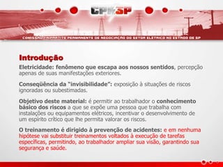 Introdução
Eletricidade: fenômeno que escapa aos nossos sentidos, percepção
apenas de suas manifestações exteriores.
Conseqüência da “invisibilidade”: exposição à situações de riscos
ignoradas ou subestimadas.
Objetivo deste material: é permitir ao trabalhador o conhecimento
básico dos riscos a que se expõe uma pessoa que trabalha com
instalações ou equipamentos elétricos, incentivar o desenvolvimento de
um espírito crítico que lhe permita valorar os riscos.
O treinamento é dirigido à prevenção de acidentes: e em nenhuma
hipótese vai substituir treinamentos voltados à execução de tarefas
específicas, permitindo, ao trabalhador ampliar sua visão, garantindo sua
segurança e saúde.
 