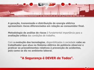 A geração, transmissão e distribuição de energia elétrica
apresentam riscos diferenciados em relação ao consumidor final.
Metodologia de análise de riscos é fundamental importância para a
avaliação crítica das condições de trabalho.
Com a evolução das tecnologias, disponibilizadas à sociedade cabe ao
trabalhador que atua no Sistema elétrico de potência observar e
praticar os procedimentos relativos à prevenção de acidentes,
pois como se diz no ambiente laboral.
“A Segurança é DEVER de Todos”.
 