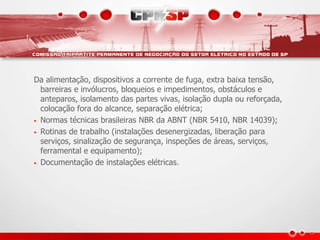 Da alimentação, dispositivos a corrente de fuga, extra baixa tensão,
barreiras e invólucros, bloqueios e impedimentos, obstáculos e
anteparos, isolamento das partes vivas, isolação dupla ou reforçada,
colocação fora do alcance, separação elétrica;
• Normas técnicas brasileiras NBR da ABNT (NBR 5410, NBR 14039);
• Rotinas de trabalho (instalações desenergizadas, liberação para
serviços, sinalização de segurança, inspeções de áreas, serviços,
ferramental e equipamento);
• Documentação de instalações elétricas.
 