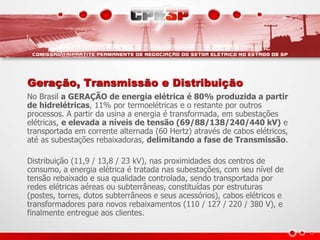 Geração, Transmissão e Distribuição
No Brasil a GERAÇÃO de energia elétrica é 80% produzida a partir
de hidrelétricas, 11% por termoelétricas e o restante por outros
processos. A partir da usina a energia é transformada, em subestações
elétricas, e elevada a níveis de tensão (69/88/138/240/440 kV) e
transportada em corrente alternada (60 Hertz) através de cabos elétricos,
até as subestações rebaixadoras, delimitando a fase de Transmissão.
Distribuição (11,9 / 13,8 / 23 kV), nas proximidades dos centros de
consumo, a energia elétrica é tratada nas subestações, com seu nível de
tensão rebaixado e sua qualidade controlada, sendo transportada por
redes elétricas aéreas ou subterrâneas, constituídas por estruturas
(postes, torres, dutos subterrâneos e seus acessórios), cabos elétricos e
transformadores para novos rebaixamentos (110 / 127 / 220 / 380 V), e
finalmente entregue aos clientes.
 