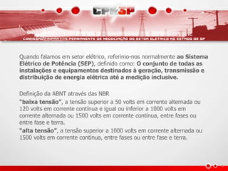 Quando falamos em setor elétrico, referimo-nos normalmente ao Sistema
Elétrico de Potência (SEP), definido como: O conjunto de todas as
instalações e equipamentos destinados à geração, transmissão e
distribuição de energia elétrica até a medição inclusive.
Definição da ABNT através das NBR
“baixa tensão”, a tensão superior a 50 volts em corrente alternada ou
120 volts em corrente contínua e igual ou inferior a 1000 volts em
corrente alternada ou 1500 volts em corrente contínua, entre fases ou
entre fase e terra.
“alta tensão”, a tensão superior a 1000 volts em corrente alternada ou
1500 volts em corrente contínua, entre fases ou entre fase e terra.
 