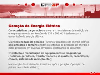 Geração de Energia Elétrica
Características da geração se encerram nos sistemas de medição da
energia usualmente em tensões de 138 a 500 kV, interface com a
transmissão de energia elétrica.
Os riscos na fase de geração (turbinas/geradores) de energia elétrica
são similares e comuns a todos os sistemas de produção de energia e
estão presentes em diversas atividades, destacando os seguintes:
Instalação e manutenção de equipamentos e maquinários
(turbinas, geradores, transformadores, disjuntores, capacitores,
chaves, sistemas de medição,etc.);
Manutenção das instalações industriais após a geração; Operação de
painéis de controle elétrico;
 