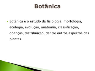    Botânica é o estudo da fisiologia, morfologia,
    ecologia, evolução, anatomia, classificação,
    doenças, distribuição, dentre outros aspectos das
    plantas.
 
