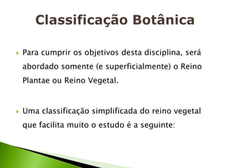    Para cumprir os objetivos desta disciplina, será
    abordado somente (e superficialmente) o Reino
    Plantae ou Reino Vegetal.


   Uma classificação simplificada do reino vegetal
    que facilita muito o estudo é a seguinte:
 