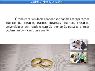 É comum ter um local denominado capela em repartições
públicas ou privadas, escolas, hospitais, quartéis, presídios,
universidades etc., onde o capelão atende às pessoas e essas
podem também exercitar a sua fé.
CAPELANIA PASTORAL
 