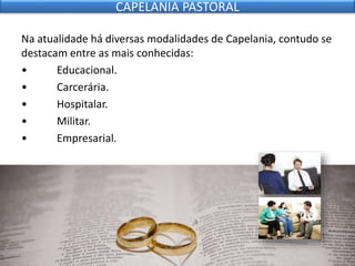Na atualidade há diversas modalidades de Capelania, contudo se
destacam entre as mais conhecidas:
• Educacional.
• Carcerária.
• Hospitalar.
• Militar.
• Empresarial.
CAPELANIA PASTORAL
 